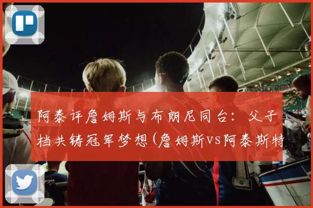 阿泰评詹姆斯与布朗尼同台：父子档共铸冠军梦想(詹姆斯vs阿泰斯特)
