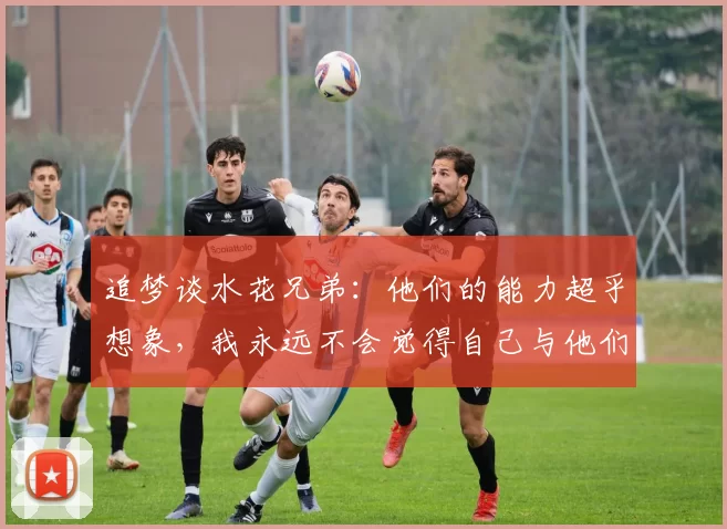 追梦谈水花兄弟：他们的能力超乎想象，我永远不会觉得自己与他们在同一个层次