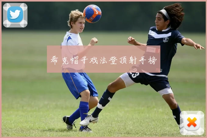 希克帽子戏法登顶射手榜