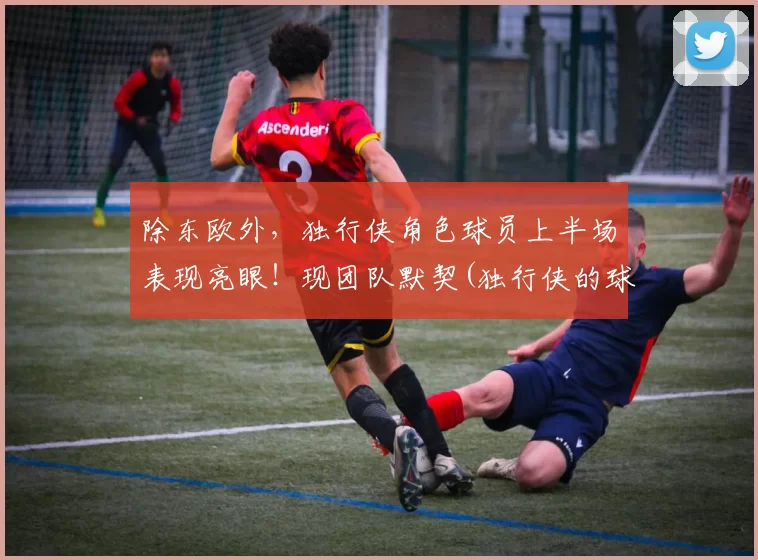 除东欧外，独行侠角色球员上半场表现亮眼！现团队默契(独行侠的球员名单)